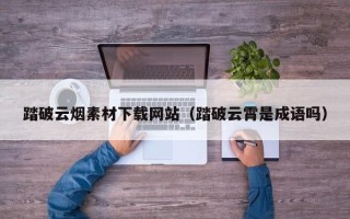 石家庄踏破云烟素材下载网站（踏破云霄是成语吗）