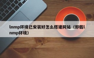 石家庄lnmp环境已安装好怎么搭建网站（卸载lnmp环境）